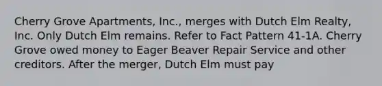 Cherry Grove Apartments, Inc., merges with Dutch Elm Realty, Inc. Only Dutch Elm remains. Refer to Fact Pattern 41-1A. Cherry Grove owed money to Eager Beaver Repair Service and other creditors. After the merger, Dutch Elm must pay