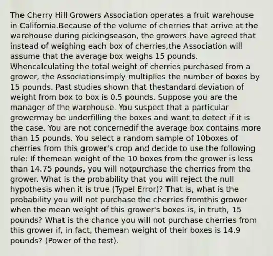 The Cherry Hill Growers Association operates a fruit warehouse in California.Because of the volume of cherries that arrive at the warehouse during pickingseason, the growers have agreed that instead of weighing each box of cherries,the Association will assume that the average box weighs 15 pounds. Whencalculating the total weight of cherries purchased from a grower, the Associationsimply multiplies the number of boxes by 15 pounds. Past studies shown that the<a href='https://www.questionai.com/knowledge/kqGUr1Cldy-standard-deviation' class='anchor-knowledge'>standard deviation</a> of weight from box to box is 0.5 pounds. Suppose you are the manager of the warehouse. You suspect that a particular growermay be underfilling the boxes and want to detect if it is the case. You are not concernedif the average box contains <a href='https://www.questionai.com/knowledge/keWHlEPx42-more-than' class='anchor-knowledge'>more than</a> 15 pounds. You select a random sample of 10boxes of cherries from this grower's crop and decide to use the following rule: If themean weight of the 10 boxes from the grower is <a href='https://www.questionai.com/knowledge/k7BtlYpAMX-less-than' class='anchor-knowledge'>less than</a> 14.75 pounds, you will notpurchase the cherries from the grower. What is the probability that you will reject the null hypothesis when it is true (TypeI Error)? That is, what is the probability you will not purchase the cherries fromthis grower when the mean weight of this grower's boxes is, in truth, 15 pounds? What is the chance you will not purchase cherries from this grower if, in fact, themean weight of their boxes is 14.9 pounds? (Power of the test).