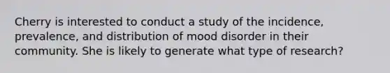 Cherry is interested to conduct a study of the incidence, prevalence, and distribution of mood disorder in their community. She is likely to generate what type of research?