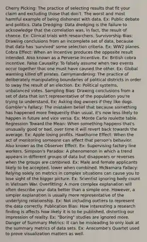 Cherry Picking: The practice of selecting results that fit your claim and excluding those that don't. The worst and most harmful example of being dishonest with data. Ex: Public debate and politics. Data Dredging: Data dredging is the failure to acknowledge that the correlation was, in fact, the result of chance. Ex: Clinical trials with researchers. Survivorship Bias: Drawing conclusions from an incomplete set of data, because that data has 'survived' some selection criteria. Ex: WW2 planes. Cobra Effect: When an incentive produces the opposite result intended. Also known as a Perverse Incentive. Ex: British cobra incentive. False Causality: To falsely assume when two events occur together that one must have caused the other. Ex: Global warming killed off pirates. Gerrymandering: The practice of deliberately manipulating boundaries of political districts in order to sway the result of an election. Ex: Political systems, unbalanced votes. Sampling Bias: Drawing conclusions from a set of data that isn't representative of the population you're trying to understand. Ex: Asking dog owners if they like dogs. Gambler's Fallacy: The mistaken belief that because something has happened more frequently than usual, it's now less likely to happen in future and vice versa. Ex: Monte Carlo roulette table. Regression Toward the Mean: When something happens that's unusually good or bad, over time it will revert back towards the average. Ex: Apple losing profits. Hawthorne Effect: When the act of monitoring someone can affect that person's behavior. Also known as the Observer Effect. Ex: Supervising factory line workers. Simpson's Paradox: A phenomenon in which a trend appears in different groups of data but disappears or reverses when the groups are combined. Ex: Male and female applicants likely to be accepted, lower when combined. McNamara Fallacy: Relying solely on metrics in complex situations can cause you to lose sight of the bigger picture. Ex: Scientist ignoring body count in Vietnam War. Overfitting: A more complex explanation will often describe your data better than a simple one. However, a simpler explanation is usually more representative of the underlying relationship. Ex: Not including outliers to represent the data correctly. Publication Bias: How interesting a research finding is affects how likely it is to be published, distorting our impression of reality. Ex: "Boring" studies are ignored more. Danger of Summary Metrics: It can be misleading to only look at the summary metrics of data sets. Ex: Anscombe's Quartet used to prove visualization matters as well.