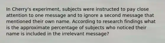 In Cherry's experiment, subjects were instructed to pay close attention to one message and to ignore a second message that mentioned their own name. According to research findings what is the approximate percentage of subjects who noticed their name is included in the irrelevant message?