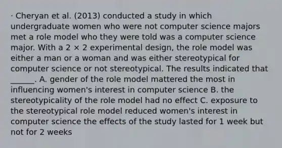 · Cheryan et al. (2013) conducted a study in which undergraduate women who were not computer science majors met a role model who they were told was a computer science major. With a 2 × 2 experimental design, the role model was either a man or a woman and was either stereotypical for computer science or not stereotypical. The results indicated that ______. A. gender of the role model mattered the most in influencing women's interest in computer science B. the stereotypicality of the role model had no effect C. exposure to the stereotypical role model reduced women's interest in computer science the effects of the study lasted for 1 week but not for 2 weeks