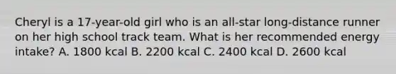 Cheryl is a 17-year-old girl who is an all-star long-distance runner on her high school track team. What is her recommended energy intake? A. 1800 kcal B. 2200 kcal C. 2400 kcal D. 2600 kcal