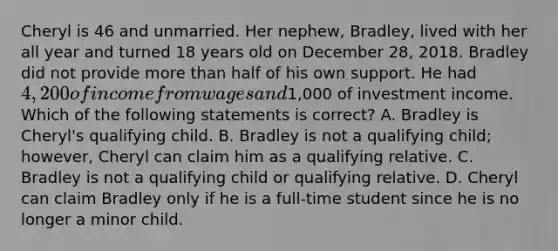 Cheryl is 46 and unmarried. Her nephew, Bradley, lived with her all year and turned 18 years old on December 28, 2018. Bradley did not provide more than half of his own support. He had 4,200 of income from wages and1,000 of investment income. Which of the following statements is correct? A. Bradley is Cheryl's qualifying child. B. Bradley is not a qualifying child; however, Cheryl can claim him as a qualifying relative. C. Bradley is not a qualifying child or qualifying relative. D. Cheryl can claim Bradley only if he is a full-time student since he is no longer a minor child.