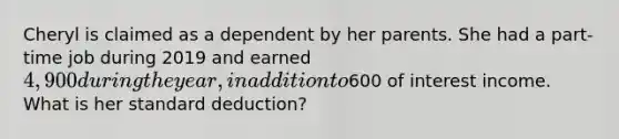 Cheryl is claimed as a dependent by her parents. She had a part-time job during 2019 and earned 4,900 during the year, in addition to600 of interest income. What is her standard deduction?