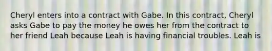 Cheryl enters into a contract with Gabe. In this contract, Cheryl asks Gabe to pay the money he owes her from the contract to her friend Leah because Leah is having financial troubles. Leah is