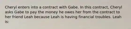 Cheryl enters into a contract with Gabe. In this contract, Cheryl asks Gabe to pay the money he owes her from the contract to her friend Leah because Leah is having financial troubles. Leah is: