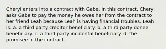 Cheryl enters into a contract with Gabe. In this contract, Cheryl asks Gabe to pay the money he owes her from the contract to her friend Leah because Leah is having financial troubles. Leah is: a. a third party creditor beneficiary. b. a third party donee beneficiary. c. a third party incidental beneficiary. d. the promisee in the contract.