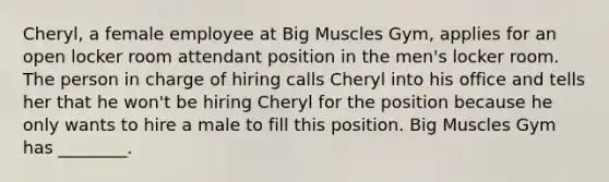 Cheryl, a female employee at Big Muscles Gym, applies for an open locker room attendant position in the men's locker room. The person in charge of hiring calls Cheryl into his office and tells her that he won't be hiring Cheryl for the position because he only wants to hire a male to fill this position. Big Muscles Gym has ________.