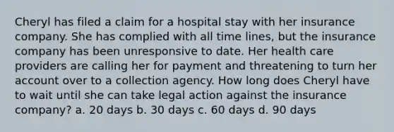 Cheryl has filed a claim for a hospital stay with her insurance company. She has complied with all time lines, but the insurance company has been unresponsive to date. Her health care providers are calling her for payment and threatening to turn her account over to a collection agency. How long does Cheryl have to wait until she can take legal action against the insurance company? a. 20 days b. 30 days c. 60 days d. 90 days