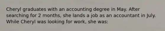 Cheryl graduates with an accounting degree in May. After searching for 2 months, she lands a job as an accountant in July. While Cheryl was looking for work, she was: