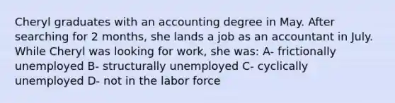 Cheryl graduates with an accounting degree in May. After searching for 2 months, she lands a job as an accountant in July. While Cheryl was looking for work, she was: A- frictionally unemployed B- structurally unemployed C- cyclically unemployed D- not in the labor force