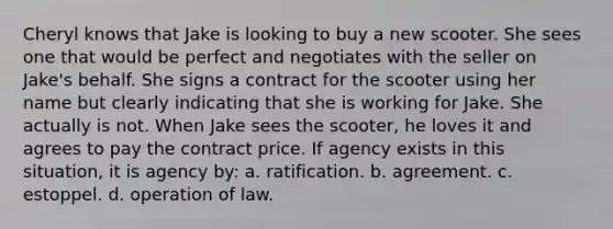 Cheryl knows that Jake is looking to buy a new scooter. She sees one that would be perfect and negotiates with the seller on Jake's behalf. She signs a contract for the scooter using her name but clearly indicating that she is working for Jake. She actually is not. When Jake sees the scooter, he loves it and agrees to pay the contract price. If agency exists in this situation, it is agency by: a. ratification. b. agreement. c. estoppel. d. operation of law.