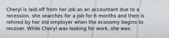 Cheryl is laid off from her job as an accountant due to a recession. she searches for a job for 6 months and then is rehired by her old employer when the economy begins to recover. While Cheryl was looking for work, she was: