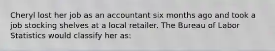 Cheryl lost her job as an accountant six months ago and took a job stocking shelves at a local retailer. The Bureau of Labor Statistics would classify her as: