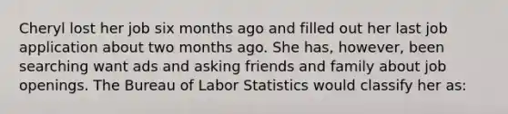 Cheryl lost her job six months ago and filled out her last job application about two months ago. She has, however, been searching want ads and asking friends and family about job openings. The Bureau of Labor Statistics would classify her as: