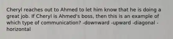 Cheryl reaches out to Ahmed to let him know that he is doing a great job. If Cheryl is Ahmed's boss, then this is an example of which type of communication? -downward -upward -diagonal -horizontal