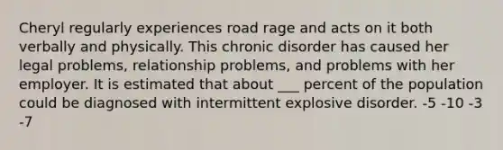 Cheryl regularly experiences road rage and acts on it both verbally and physically. This chronic disorder has caused her legal problems, relationship problems, and problems with her employer. It is estimated that about ___ percent of the population could be diagnosed with intermittent explosive disorder. -5 -10 -3 -7