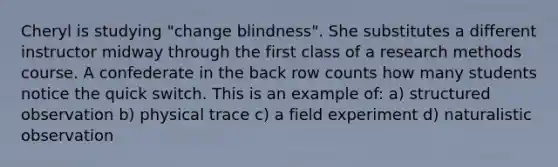 Cheryl is studying "change blindness". She substitutes a different instructor midway through the first class of a research methods course. A confederate in the back row counts how many students notice the quick switch. This is an example of: a) structured observation b) physical trace c) a field experiment d) naturalistic observation