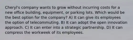 Cheryl's company wants to grow without incurring costs for a new office building, equipment, or parking lots. Which would be the best option for the company? A) It can give its employees the option of telecommuting. B) It can adopt the open innovation approach. C) It can enter into a strategic partnership. D) It can compress the workweek of its employees.