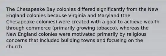 The Chesapeake Bay colonies differed significantly from the New England colonies because Virginia and Maryland (the Chesapeake colonies) were created with a goal to achieve wealth through commerce (primarily growing tobacco), whereas the New England colonies were motivated primarily by religious concerns that included building towns and focusing on the church.