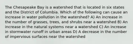 The Chesapeake Bay is a watershed that is located in six states and the District of Columbia. Which of the following can cause an increase in water pollution in the watershed? A) An increase in the number of grasses, trees, and shrubs near a watershed B) An increase in the natural systems near a watershed C) An increase in stormwater runoff in urban areas D) A decrease in the number of impervious surfaces near the watershed