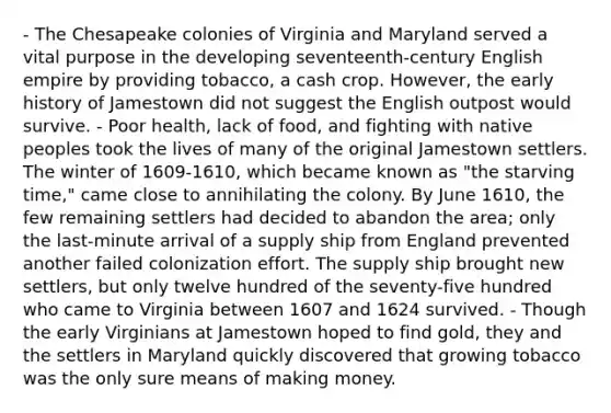 - The Chesapeake colonies of Virginia and Maryland served a vital purpose in the developing seventeenth-century English empire by providing tobacco, a cash crop. However, the early history of Jamestown did not suggest the English outpost would survive. - Poor health, lack of food, and fighting with native peoples took the lives of many of the original Jamestown settlers. The winter of 1609-1610, which became known as "the starving time," came close to annihilating the colony. By June 1610, the few remaining settlers had decided to abandon the area; only the last-minute arrival of a supply ship from England prevented another failed colonization effort. The supply ship brought new settlers, but only twelve hundred of the seventy-five hundred who came to Virginia between 1607 and 1624 survived. - Though the early Virginians at Jamestown hoped to find gold, they and the settlers in Maryland quickly discovered that growing tobacco was the only sure means of making money.