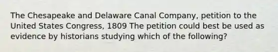 The Chesapeake and Delaware Canal Company, petition to the United States Congress, 1809 The petition could best be used as evidence by historians studying which of the following?