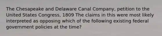 The Chesapeake and Delaware Canal Company, petition to the United States Congress, 1809 The claims in this were most likely interpreted as opposing which of the following existing federal government policies at the time?