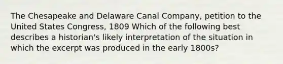 The Chesapeake and Delaware Canal Company, petition to the United States Congress, 1809 Which of the following best describes a historian's likely interpretation of the situation in which the excerpt was produced in the early 1800s?