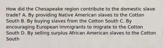 How did the Chesapeake region contribute to the domestic slave trade? A. By providing Native American slaves to the Cotton South B. By buying slaves from the Cotton South C. By encouraging European immigrants to migrate to the Cotton South D. By selling surplus African American slaves to the Cotton South