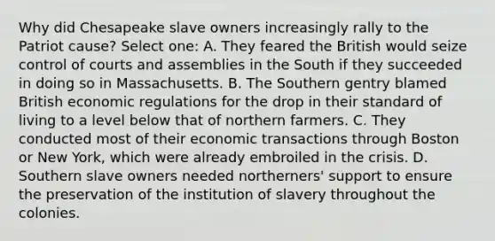 Why did Chesapeake slave owners increasingly rally to the Patriot cause? Select one: A. They feared the British would seize control of courts and assemblies in the South if they succeeded in doing so in Massachusetts. B. The Southern gentry blamed British economic regulations for the drop in their standard of living to a level below that of northern farmers. C. They conducted most of their economic transactions through Boston or New York, which were already embroiled in the crisis. D. Southern slave owners needed northerners' support to ensure the preservation of the institution of slavery throughout the colonies.