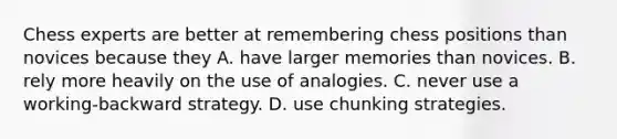 Chess experts are better at remembering chess positions than novices because they A. have larger memories than novices. B. rely more heavily on the use of analogies. C. never use a working-backward strategy. D. use chunking strategies.