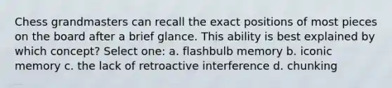 Chess grandmasters can recall the exact positions of most pieces on the board after a brief glance. This ability is best explained by which concept? Select one: a. flashbulb memory b. iconic memory c. the lack of retroactive interference d. chunking