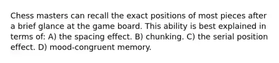 Chess masters can recall the exact positions of most pieces after a brief glance at the game board. This ability is best explained in terms of: A) the spacing effect. B) chunking. C) the serial position effect. D) mood-congruent memory.