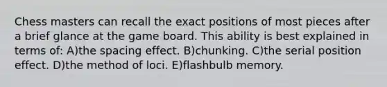 Chess masters can recall the exact positions of most pieces after a brief glance at the game board. This ability is best explained in terms of: A)the spacing effect. B)chunking. C)the serial position effect. D)the method of loci. E)flashbulb memory.