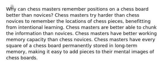 Why can chess masters remember positions on a chess board better than novices? Chess masters try harder than chess novices to remember the locations of chess pieces, benefitting from intentional learning. Chess masters are better able to chunk the information than novices. Chess masters have better working memory capacity than chess novices. Chess masters have every square of a chess board permanently stored in long-term memory, making it easy to add pieces to their mental images of chess boards.