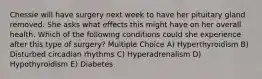 Chessie will have surgery next week to have her pituitary gland removed. She asks what effects this might have on her overall health. Which of the following conditions could she experience after this type of surgery? Multiple Choice A) Hyperthyroidism B) Disturbed circadian rhythms C) Hyperadrenalism D) Hypothyroidism E) Diabetes