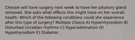 Chessie will have surgery next week to have her pituitary gland removed. She asks what effects this might have on her overall health. Which of the following conditions could she experience after this type of surgery? Multiple Choice A) Hyperthyroidism B) Disturbed circadian rhythms C) Hyperadrenalism D) Hypothyroidism E) Diabetes