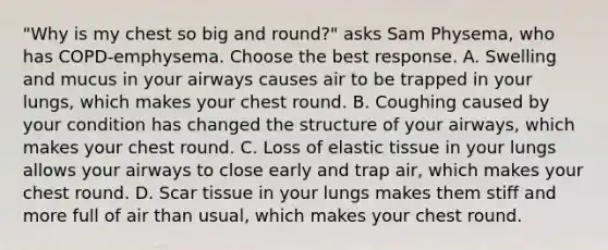 "Why is my chest so big and round?" asks Sam Physema, who has COPD-emphysema. Choose the best response. A. Swelling and mucus in your airways causes air to be trapped in your lungs, which makes your chest round. B. Coughing caused by your condition has changed the structure of your airways, which makes your chest round. C. Loss of elastic tissue in your lungs allows your airways to close early and trap air, which makes your chest round. D. Scar tissue in your lungs makes them stiff and more full of air than usual, which makes your chest round.