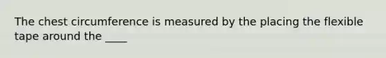 The chest circumference is measured by the placing the flexible tape around the ____