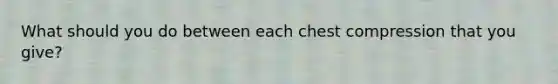 What should you do between each chest compression that you give?