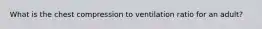 What is the chest compression to ventilation ratio for an adult?
