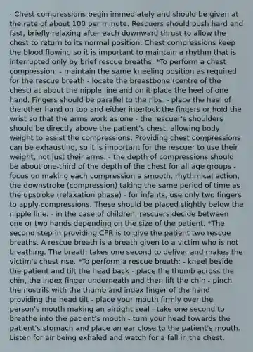 - Chest compressions begin immediately and should be given at the rate of about 100 per minute. Rescuers should push hard and fast, briefly relaxing after each downward thrust to allow the chest to return to its normal position. Chest compressions keep the blood flowing so it is important to maintain a rhythm that is interrupted only by brief rescue breaths. *To perform a chest compression: - maintain the same kneeling position as required for the rescue breath - locate the breastbone (centre of the chest) at about the nipple line and on it place the heel of one hand. Fingers should be parallel to the ribs. - place the heel of the other hand on top and either interlock the fingers or hold the wrist so that the arms work as one - the rescuer's shoulders should be directly above the patient's chest, allowing body weight to assist the compressions. Providing chest compressions can be exhausting, so it is important for the rescuer to use their weight, not just their arms. - the depth of compressions should be about one-third of the depth of the chest for all age groups - focus on making each compression a smooth, rhythmical action, the downstroke (compression) taking the same period of time as the upstroke (relaxation phase) - for infants, use only two fingers to apply compressions. These should be placed slightly below the nipple line. - in the case of children, rescuers decide between one or two hands depending on the size of the patient. *The second step in providing CPR is to give the patient two rescue breaths. A rescue breath is a breath given to a victim who is not breathing. The breath takes one second to deliver and makes the victim's chest rise. *To perform a rescue breath: - kneel beside the patient and tilt the head back - place the thumb across the chin, the index finger underneath and then lift the chin - pinch the nostrils with the thumb and index finger of the hand providing the head tilt - place your mouth firmly over the person's mouth making an airtight seal - take one second to breathe into the patient's mouth - turn your head towards the patient's stomach and place an ear close to the patient's mouth. Listen for air being exhaled and watch for a fall in the chest.