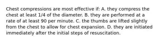 Chest compressions are most effective if: A. they compress the chest at least 1/4 of the diameter. B. they are performed at a rate of at least 90 per minute. C. the thumbs are lifted slightly from the chest to allow for chest expansion. D. they are initiated immediately after the initial steps of resuscitation.