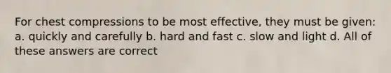 For chest compressions to be most effective, they must be given: a. quickly and carefully b. hard and fast c. slow and light d. All of these answers are correct