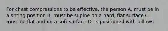 For chest compressions to be effective, the person A. must be in a sitting position B. must be supine on a hard, <a href='https://www.questionai.com/knowledge/kOWiejdjxQ-flat-surface' class='anchor-knowledge'>flat surface</a> C. must be flat and on a soft surface D. is positioned with pillows