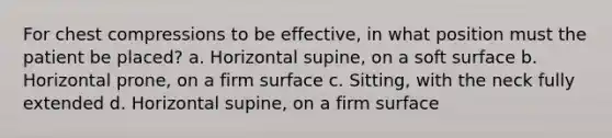 For chest compressions to be effective, in what position must the patient be placed? a. Horizontal supine, on a soft surface b. Horizontal prone, on a firm surface c. Sitting, with the neck fully extended d. Horizontal supine, on a firm surface