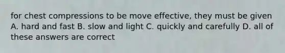 for chest compressions to be move effective, they must be given A. hard and fast B. slow and light C. quickly and carefully D. all of these answers are correct