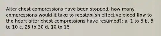 After chest compressions have been stopped, how many compressions would it take to reestablish effective blood flow to the heart after chest compressions have resumed?: a. 1 to 5 b. 5 to 10 c. 25 to 30 d. 10 to 15